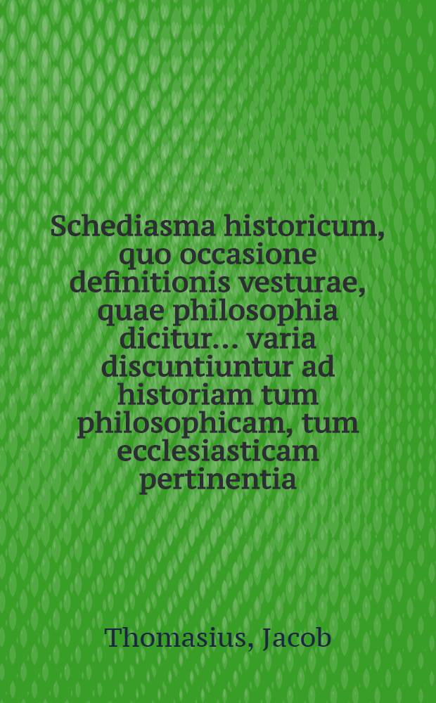 Schediasma historicum, quo occasione definitionis vesturae, quae philosophia dicitur ... varia discuntiuntur ad historiam tum philosophicam, tum ecclesiasticam pertinentia : Imprimis autem inquiritur in ultimas origines philosophiae gentilis, & de quatuor in eae sectarum apud Graecos praecipuarum; haereseos item Simonis Magi, gnosticorum, massalianorum & pelagianorum; deinque theologiae mysticae pariter ac scholasticae