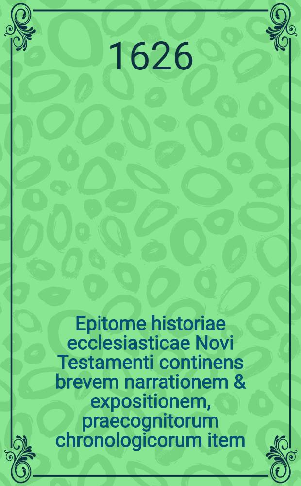 Epitome historiae ecclesiasticae Novi Testamenti continens brevem narrationem & expositionem, praecognitorum chronologicorum item: I. Scriptorum ecclesiasticorum, II. Conversionis gentium. III. Persecutionum et martyriorum. IV. Haeresium & conciliorum oecumeni. V. Repurgationis & propagationis, ecclesiae verae, & religionis christianae