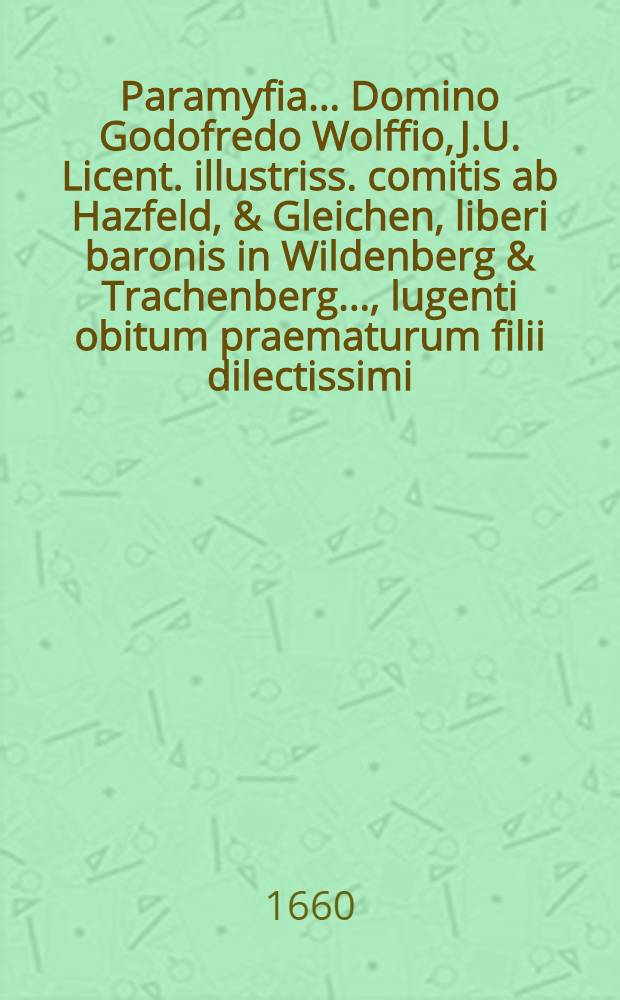 Paramyfia ... Domino Godofredo Wolffio, J.U. Licent. illustriss. comitis ab Hazfeld, & Gleichen, liberi baronis in Wildenberg & Trachenberg ..., lugenti obitum praematurum filii dilectissimi, adolescentuli Godofredi Wolffii, An. Chr. MDCLI. a.d. XXI. Febr. in lucem editi, anni auten MDCLX. a.d. XII. Decembr. ... vivis exempti; ipsis exequiis, a.d. XIX. Decembr. honorifice ductis ... à Wolffiani nominis, amatoribus pariter & cultoribus, ... exhibita
