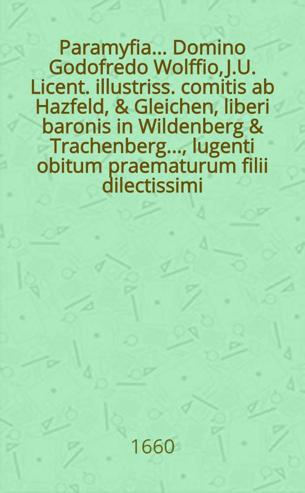 Paramyfia ... Domino Godofredo Wolffio, J.U. Licent. illustriss. comitis ab Hazfeld, & Gleichen, liberi baronis in Wildenberg & Trachenberg ..., lugenti obitum praematurum filii dilectissimi, adolescentuli Godofredi Wolffii, An. Chr. MDCLI. a.d. XXI. Febr. in lucem editi, anni auten MDCLX. a.d. XII. Decembr. ... vivis exempti; ipsis exequiis, a.d. XIX. Decembr. honorifice ductis ... à Wolffiani nominis, amatoribus pariter & cultoribus, ... exhibita