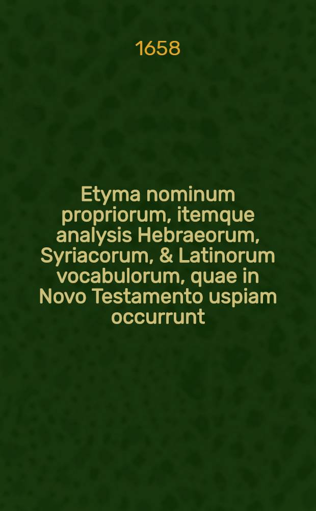 Etyma nominum propriorum, itemque analysis Hebraeorum, Syriacorum, & Latinorum vocabulorum, quae in Novo Testamento uspiam occurrunt] // [Lexicon Graeco-Latinum, in Novum Domini Nostri Jesu Christi Testamentum ...