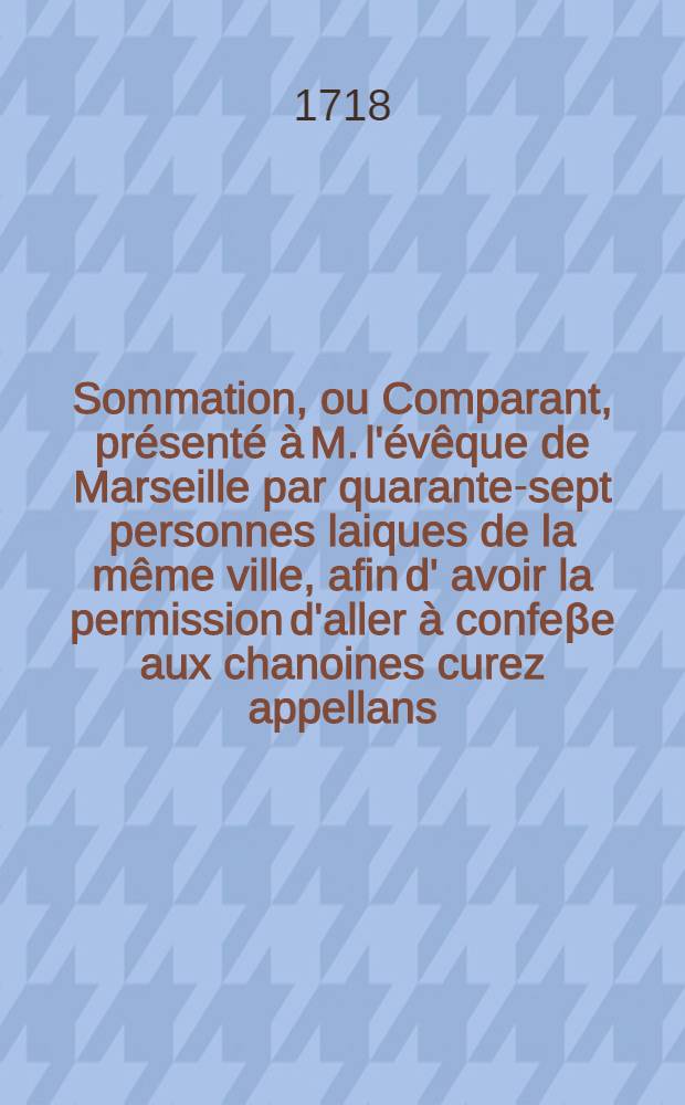 Sommation, ou Comparant, présenté à M. l'évêque de Marseille par quarante-sept personnes laiques de la même ville, afin d' avoir la permission d'aller à confeβe aux chanoines curez appellans, dont il a restraint les pouvoirs, dans les bornes de leurs paroisses. Avec la Réponse du promoteur de officialité de Marseille