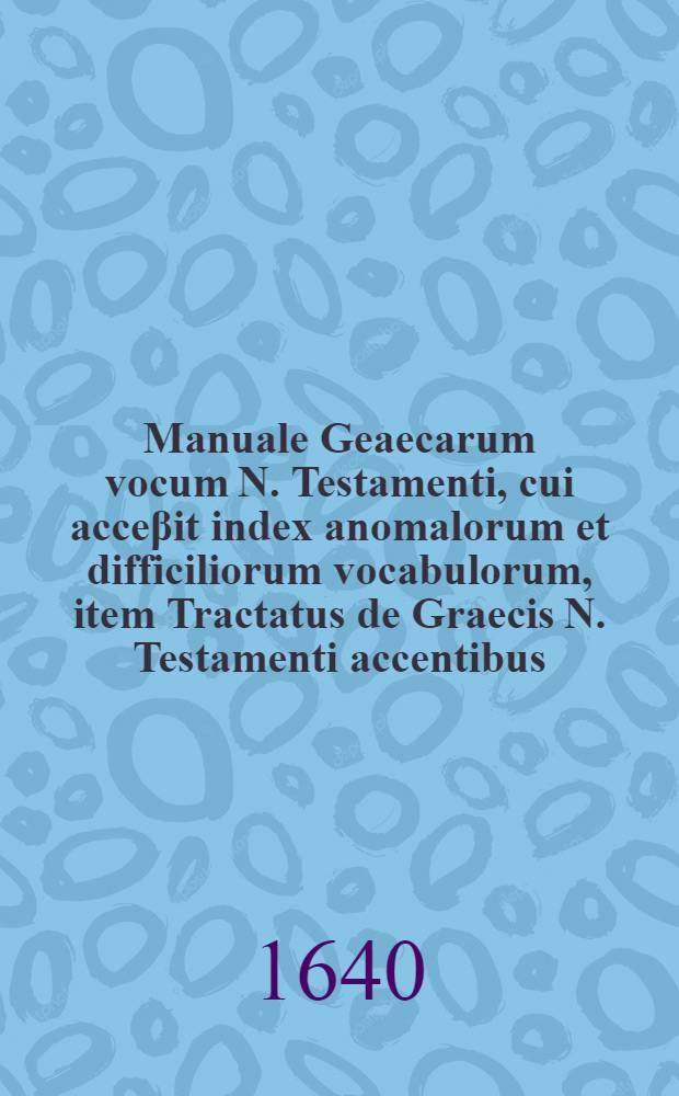 Manuale Geaecarum vocum N. Testamenti, cui acceβit index anomalorum et difficiliorum vocabulorum, item Tractatus de Graecis N. Testamenti accentibus