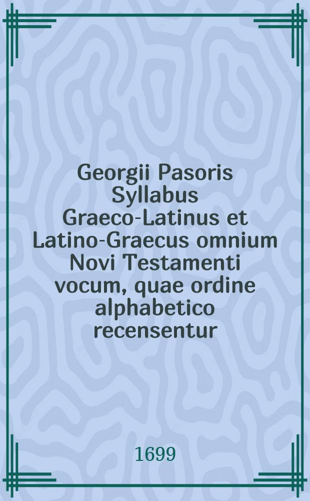 Georgii Pasoris Syllabus Graeco-Latinus et Latino-Graecus omnium Novi Testamenti vocum, quae ordine alphabetico recensentur : Opusculum plane novum in usum scholasticae juventutis denuo editum