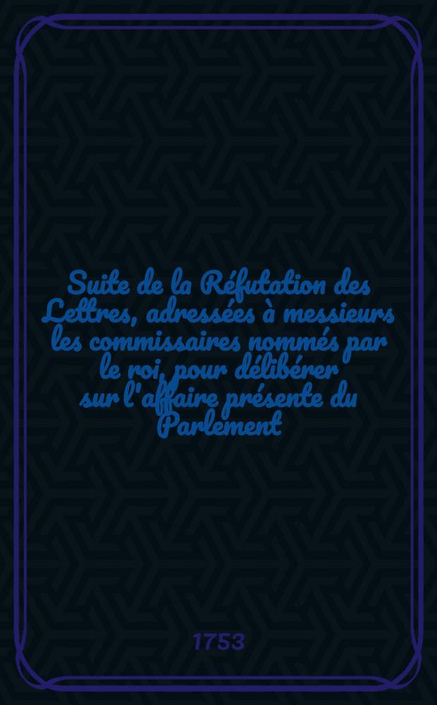 Suite de la Réfutation des Lettres, adressées à messieurs les commissaires nommés par le roi, pour délibérer sur l'affaire présente du Parlement, au sujet du refus des sacremens, ou des Letters prétendues pacifiques