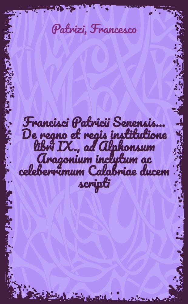 Francisci Patricii Senensis ... De regno et regis institutione libri IX., ad Alphonsum Aragonium inclytum ac celeberrimum Calabriae ducem scripti : Opus historiarum ac sententiarum varietate refertum, & cum aliis omnibus tum vero politicis cum primis utile & necessarium, ut ex epistola cognoscere licebit : Ope vetustissimorum librorum manu scriptorum, & cura ac diligentia doctorum quorundam virorum denuo ab innumeris pene mendis perpurgatum, cui adiecimus indices tum titulorum, tum rerum ac sententiarum locupletissimos