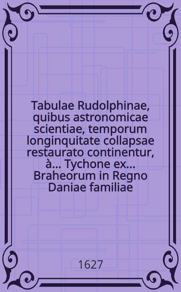 Tabulae Rudolphinae, quibus astronomicae scientiae, temporum longinquitate collapsae restaurato continentur, à ... Tychone ex ... Braheorum in Regno Daniae familiae ... equite, primum animo concepta et destinata Anno Christi MDLXIV., exinde observationibus siderum accuratissimus, post annum praecipue MDLXXII., quo sidus i9n Cassiopeiae constellatione novum effulsit, serio affectata; variisque operibus, cum mechanicis, cum librariis, impenso parrimonio amplissimo, ... tracta per annos XXV., potissimum ininsula freti Sundici Huenna, & arce Uraniburgo, in hos usus à fundamentis extructa, tandem traducta in Germaniam ... anno MDIIC.