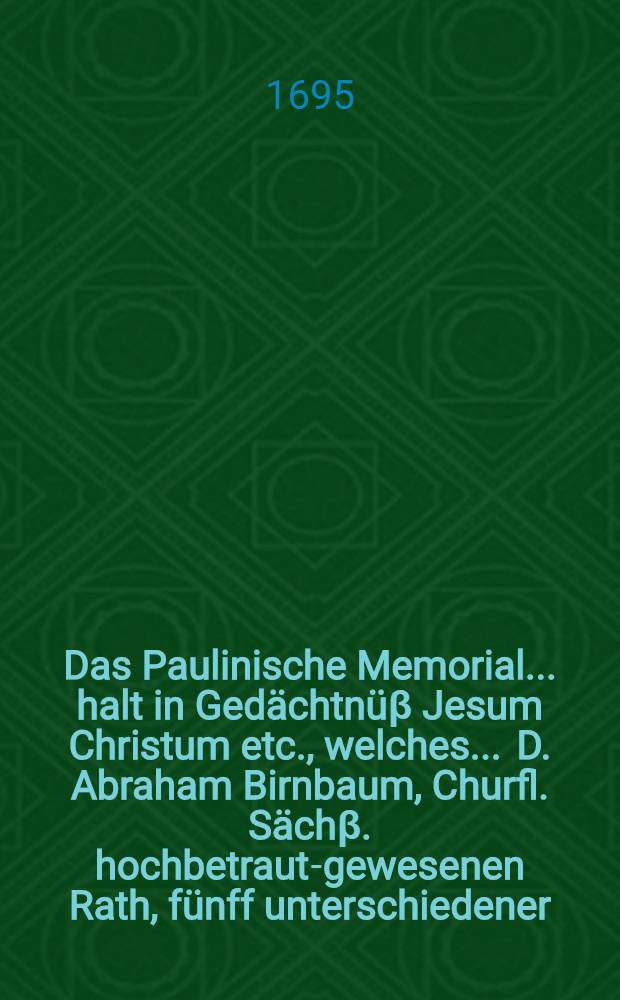 Das Paulinische Memorial ... halt in Gedächtnüβ Jesum Christum etc., welches ... D. Abraham Birnbaum, Churfl. Sächβ. hochbetraut-gewesenen Rath, fünff unterschiedener ... Durchl. Chur-Fürsten zu Sachsen bestallter ... Leib-Medicus, ... bey seinem am 11. Junii 1695. erfolgten Abschiede sehr wohl beobachtet, ... auch daher am Tage des ... Leich-Begängnüsses war der 30. selbigen Monats in der Kirchen zur L. Frauen in Dreβden ... vorgestellet