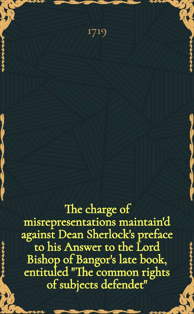 The charge of misrepresentations maintain'd against Dean Sherlock's preface to his Answer to the Lord Bishop of Bangor's late book, entituled "The common rights of subjects defendet", & c.