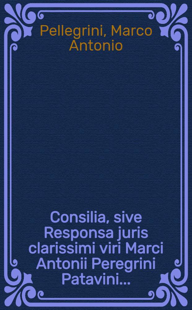 Consilia, sive Responsa juris clarissimi viri Marci Antonii Peregrini Patavini ...