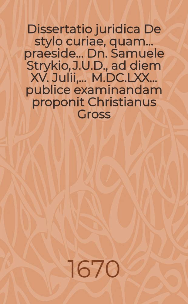 Dissertatio juridica De stylo curiae, quam ... praeside ... Dn. Samuele Strykio, J.U.D., ad diem XV. Julii, ... M.DC.LXX. ... publice examinandam proponit Christianus Gross, Sedin. Pomeran.