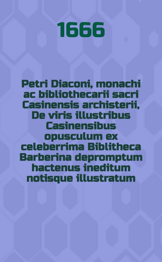 Petri Diaconi, monachi ac bibliothecarii sacri Casinensis archisterii, De viris illustribus Casinensibus opusculum ex celeberrima Biblitheca Barberina depromptum hactenus ineditum notisque illustratum