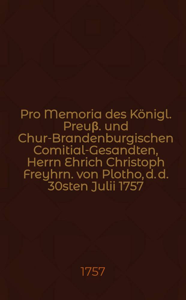Pro Memoria des Königl. Preuβ. und Chur-Brandenburgischen Comitial-Gesandten, Herrn Ehrich Christoph Freyhrn. von Plotho, d. d. 30sten Julii 1757. an die Allgemeine Reichstags-Versammlung zu Regenspurg, in Antwort auf das Kayserl Commiβions-Decret vom 9ten Julii in Angelegenheiten der Königin von Pohlen Majestät betreffend