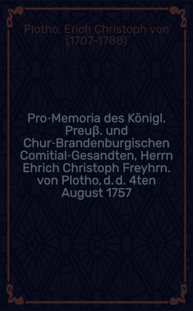 Pro-Memoria des Königl. Preuβ. und Chur-Brandenburgischen Comitial-Gesandten, Herrn Ehrich Christoph Freyhrn. von Plotho, d. d. 4ten August 1757. an die Allgemeine Reichstags-Versammlung zu Regenspurg, in Antwort aus Zwey Kayserl. Commiβions-Decreta vom 11ten Junii und 11ten Julii h.a. den Herrn Obristen von Meyer und die Stadt Erfurth betreffend