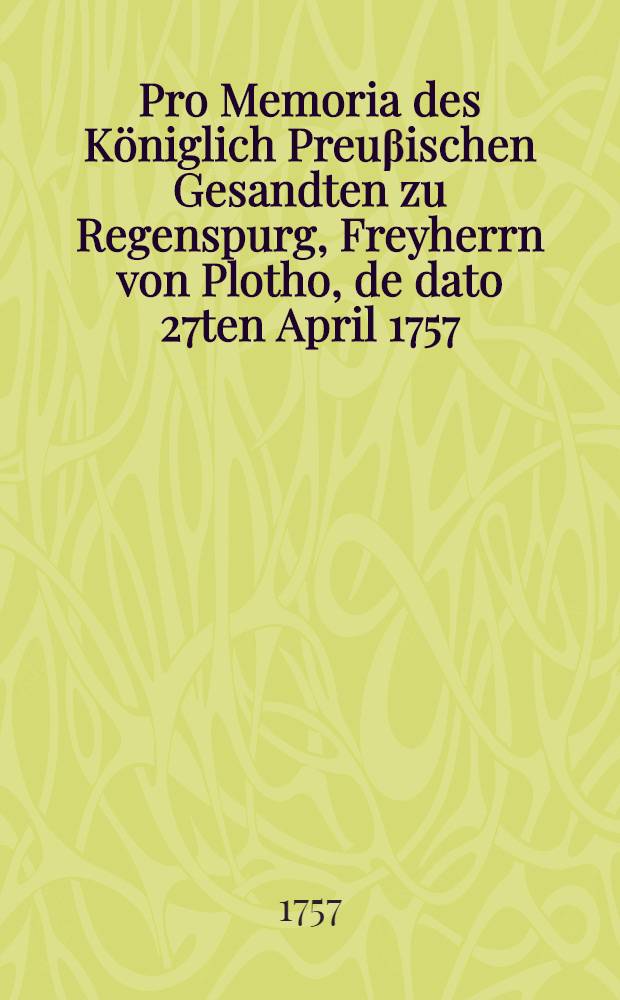 Pro Memoria des Königlich Preuβischen Gesandten zu Regenspurg, Freyherrn von Plotho, de dato 27ten April 1757 : Nebst Beylagen betr. die Gegen-Declaration der Cronen Franckreich und Schweden