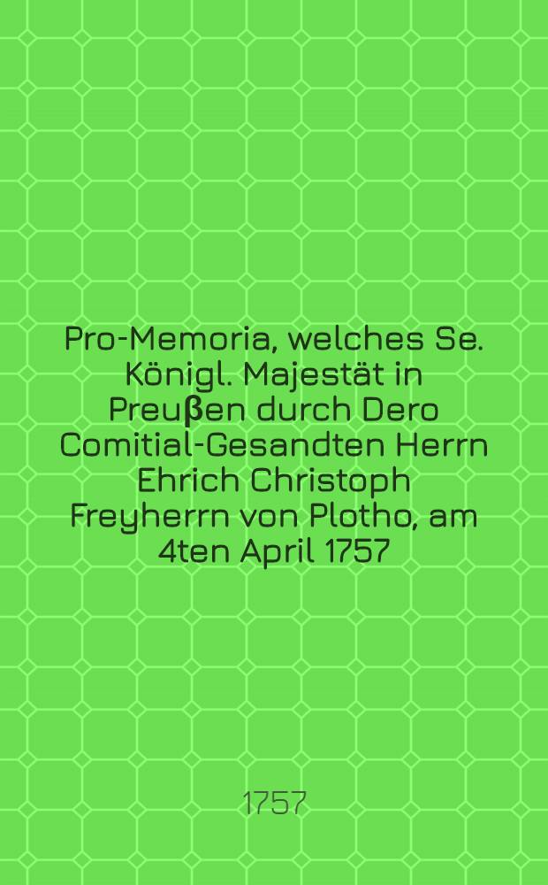 Pro-Memoria, welches Se. Königl. Majestät in Preuβen durch Dero Comitial-Gesandten Herrn Ehrich Christoph Freyherrn von Plotho, am 4ten April 1757. auf der Allgemeinen Reichs-Tags-Versammlung zu Regensburg übergeben lassen