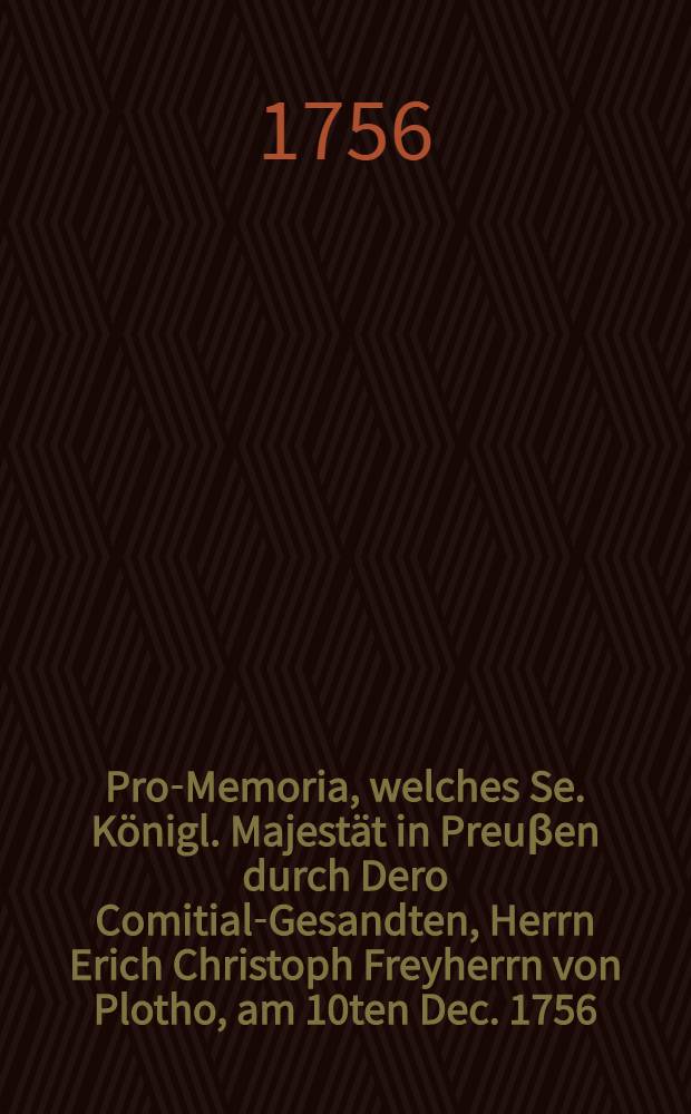 Pro-Memoria, welches Se. Königl. Majestät in Preuβen durch Dero Comitial-Gesandten, Herrn Erich Christoph Freyherrn von Plotho, am 10ten Dec. 1756. auf der Allgemeinen Reichs-Tags-Versammlung zu Regenspurg übergeben lassen