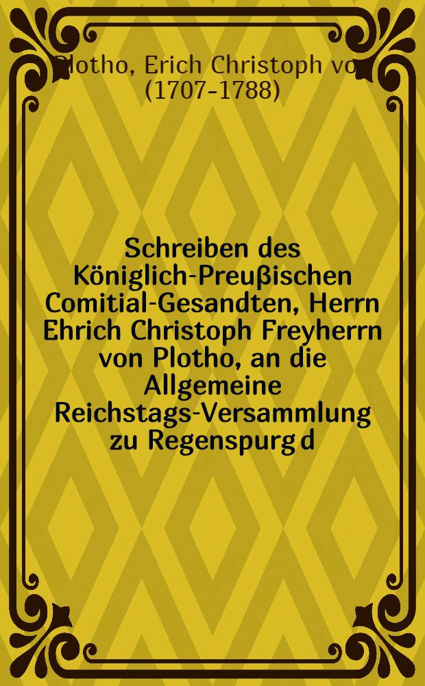 Schreiben des K&ouml;niglich-Preu&beta;ischen Comitial-Gesandten, Herrn Ehrich Christoph Freyherrn von Plotho, an die Allgemeine Reichstags-Versammlung zu Regenspurg d. d. 11. Julii 1757. die Beschwerden der K&ouml;nigl. Preu&beta;. Post&auml;mter in den Clevischen und &uuml;brigen am Nieder-Reinisch-Westph&auml;lischen Crayse gelegenen Lande betreffend : Nebst Beylagen N. 1. & 11