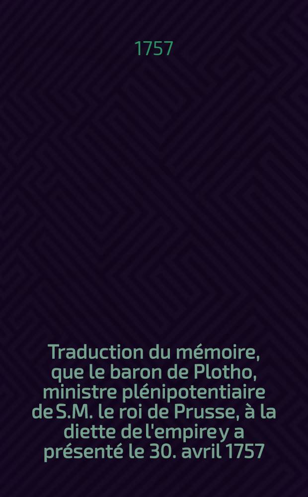 Traduction du mémoire, que le baron de Plotho, ministre plénipotentiaire de S.M. le roi de Prusse, à la diette de l'empire y a présenté le 30. avril 1757.