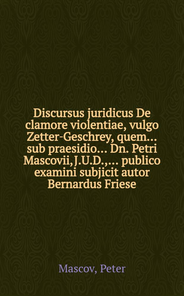 Discursus juridicus De clamore violentiae, vulgo Zetter-Geschrey, quem ... sub praesidio ... Dn. Petri Mascovii, J.U.D., ... publico examini subjicit autor Bernardus Friese, Lubecensis, ad diem 13. Maij anno 1674. ...