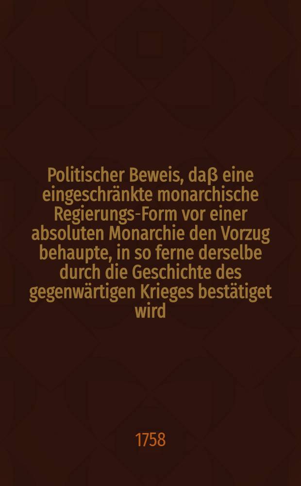Politischer Beweis, da&beta; eine eingeschr&auml;nkte monarchische Regierungs-Form vor einer absoluten Monarchie den Vorzug behaupte, in so ferne derselbe durch die Geschichte des gegenw&auml;rtigen Krieges best&auml;tiget wird