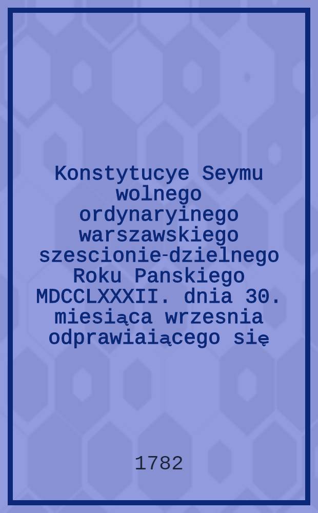 Konstytucye Seymu wolnego ordynaryinego warszawskiego szescionie-dzielnego Roku Panskiego MDCCLXXXII. dnia 30. miesiąca wrzesnia odprawiaiącego się