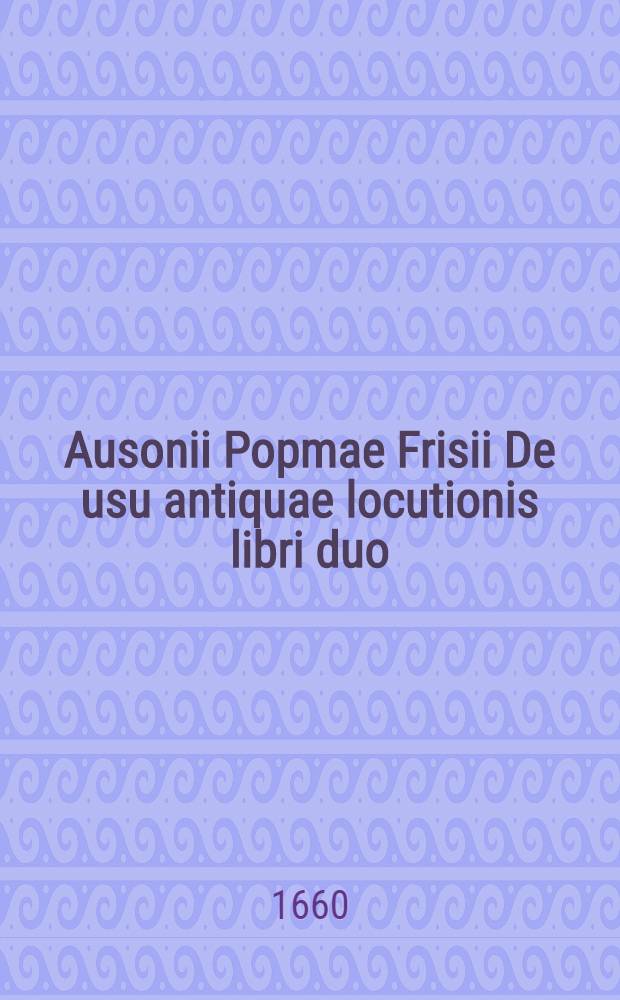 Ausonii Popmae Frisii De usu antiquae locutionis libri duo // ... De differentiis verborum libri IV. ...