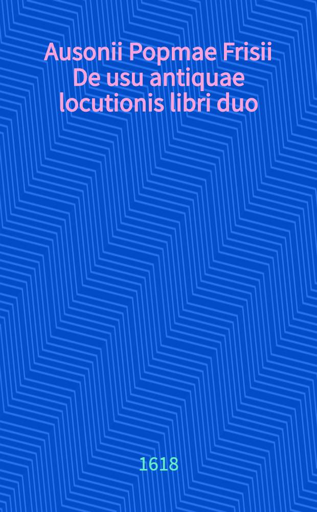 Ausonii Popmae Frisii De usu antiquae locutionis libri duo // ... De differentiis verborum libri quatuor ...