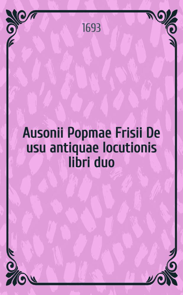 Ausonii Popmae Frisii De usu antiquae locutionis libri duo // ... De differentiis verborum libri IV ...