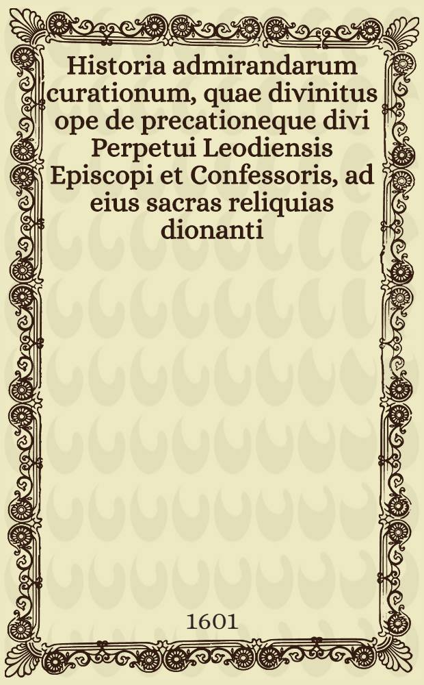 Historia admirandarum curationum, quae divinitus ope de precationeque divi Perpetui Leodiensis Episcopi et Confessoris, ad eius sacras reliquias dionanti, anno 1599 & aliquot superioribus, contigerunt