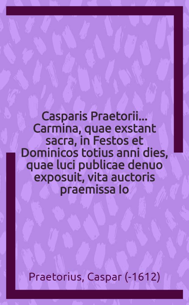 Casparis Praetorii ... Carmina, quae exstant sacra, in Festos et Dominicos totius anni dies, quae luci publicae denuo exposuit, vita auctoris praemissa Io. Caspar. Carsted