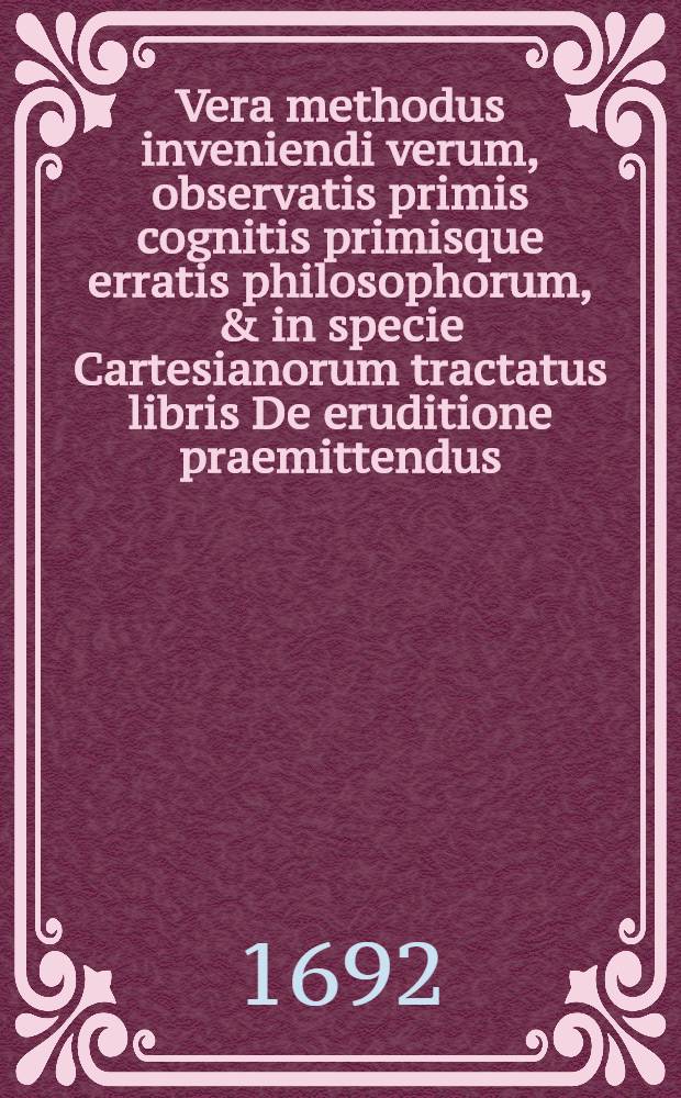 Vera methodus inveniendi verum, observatis primis cognitis primisque erratis philosophorum, & in specie Cartesianorum tractatus libris De eruditione praemittendus // ... De eruditione solida, superficiaria, et falsa, libri tres ...