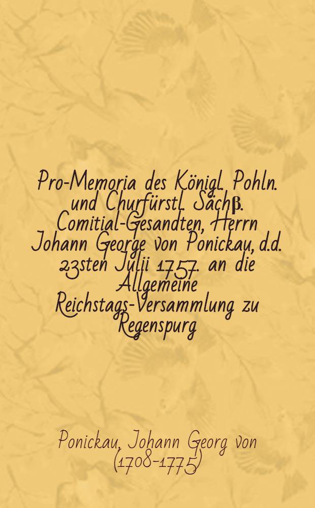 Pro-Memoria des K&ouml;nigl. Pohln. und Churf&uuml;rstl. S&auml;ch&beta;. Comitial-Gesandten, Herrn Johann George von Ponickau, d.d. 23sten Julii 1757. an die Allgemeine Reichstags-Versammlung zu Regenspurg, die fernere K&ouml;nigl. Preu&beta;l. Vergewaltigung in denen Chur-S&auml;ch&beta;. Landen betreffend : Nebst XXVIII. Beylagen