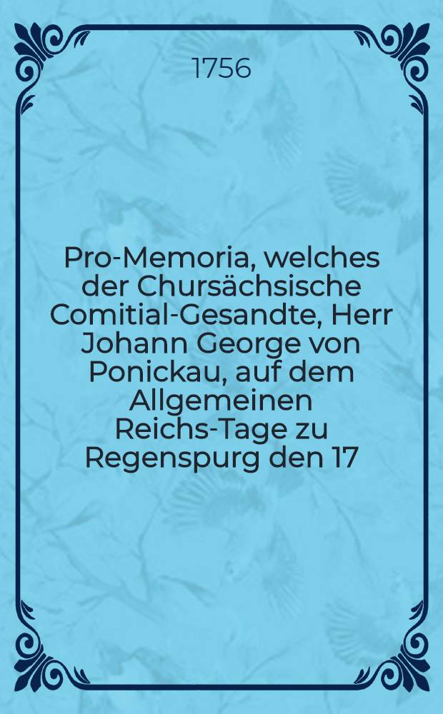 Pro-Memoria, welches der Chursächsische Comitial-Gesandte, Herr Johann George von Ponickau, auf dem Allgemeinen Reichs-Tage zu Regenspurg den 17. Nov. 1756. durch öffentlichen Druck bekannt machen lassen