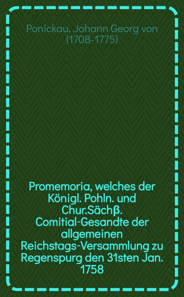 Promemoria, welches der Königl. Pohln. und Chur.Sächβ. Comitial-Gesandte der allgemeinen Reichstags-Versammlung zu Regenspurg den 31sten Jan. 1758. übergeben, zur Beantwortung des Königl. Preuβ. und Churbrandenb. Promemoria vom 1sten Dec. 1757.