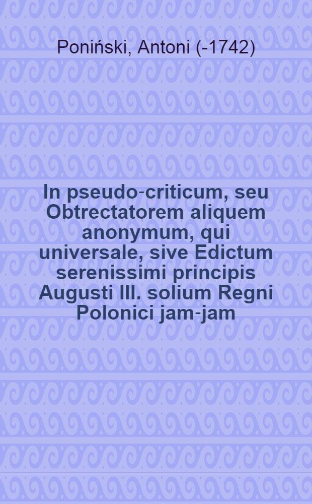 In pseudo-criticum, seu Obtrectatorem aliquem anonymum, qui universale, sive Edictum serenissimi principis Augusti III. solium Regni Polonici jam-jam, si Diis placet, conscensuri, cavillationibus, scommatis et malis artibus proscindere conatus est annotationes apologeticae: quibus triplex objectionum genus, quarum aliae elegantiam et puritatem sermonis, aliae sinceritatem et candorem asseverationum, aliae denique pondus, et gravitatem nationum momentorumque impugnant, dilucide et veluti uno icturesellitur ac enervatur