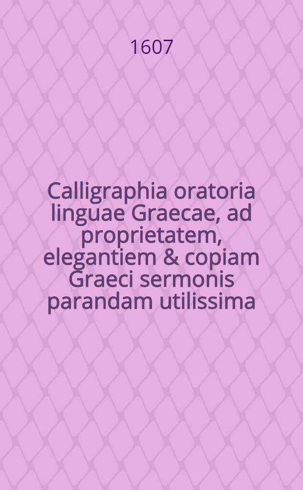 Calligraphia oratoria linguae Graecae, ad proprietatem, elegantiem & copiam Graeci sermonis parandam utilissima