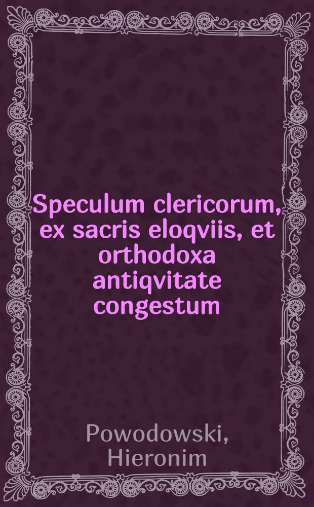 Speculum clericorum, ex sacris eloqviis, et orthodoxa antiqvitate congestum : Tractatus quatuor, seu sermones continens, in quibus clericorum status, dignitas, officina, gradus; vitae institutio & correctio; iura quoque, libertates, & praerogativae, clari&beta;ime resplendentia, proponuntur