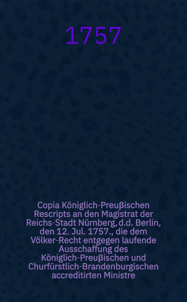 Copia K&ouml;niglich-Preu&beta;ischen Rescripts an den Magistrat der Reichs-Stadt N&uuml;rnberg, d.d. Berlin, den 12. Jul. 1757., die dem V&ouml;lker-Recht entgegen laufende Ausschaffung des K&ouml;niglich-Preu&beta;ischen und Churf&uuml;rstlich-Brandenburgischen accreditirten Ministre, Herrn Buirette von Oehlefeld, aus dasiger Stadt, und dagegen verlangende Satisfaction betreffend