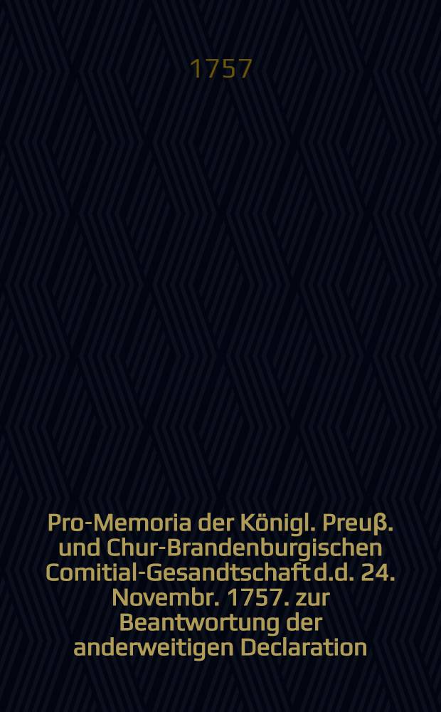 Pro-Memoria der Königl. Preuβ. und Chur-Brandenburgischen Comitial-Gesandtschaft d.d. 24. Novembr. 1757. zur Beantwortung der anderweitigen Declaration, so von der Königlich-Schwedischen und Pommerischen Comitial-Gesandtschaft an den Reichs-Tag gebracht worden : Dictatum Ratisbonae, d.d. 9. Dec. 1757. per Moguntinum