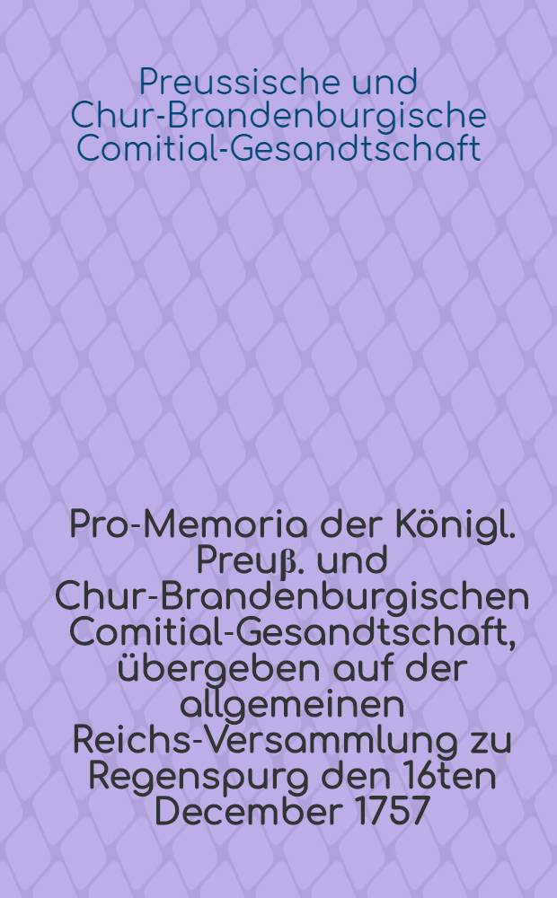 Pro-Memoria der Königl. Preuβ. und Chur-Brandenburgischen Comitial-Gesandtschaft, übergeben auf der allgemeinen Reichs-Versammlung zu Regenspurg den 16ten December 1757. in Beantwortung der am 27sten Oct. 1757. von einer Löbl. Fränkischen Creyβ-Versammlung übergebenen Beschwerden wider den Königl. Preuβ. Obristen von Meyer : Dictatum Ratisbonae, d. 30. Dec. 1757. per Moguntinum