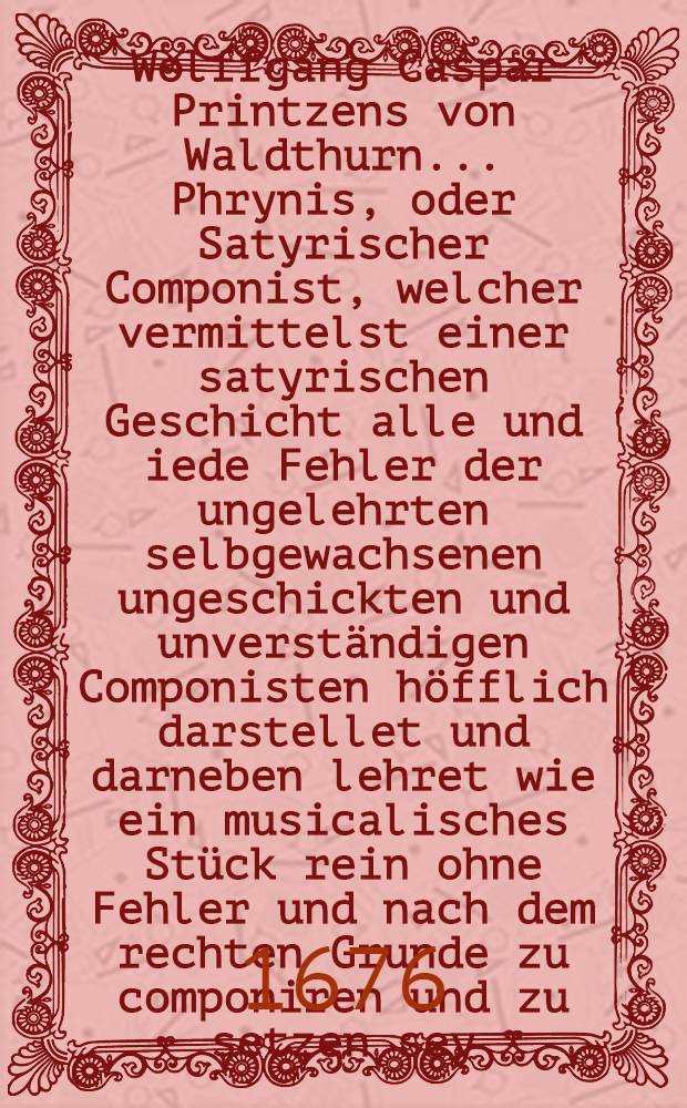 Wolffgang Caspar Printzens von Waldthurn ... Phrynis, oder Satyrischer Componist, welcher vermittelst einer satyrischen Geschicht alle und iede Fehler der ungelehrten selbgewachsenen ungeschickten und unverständigen Componisten höfflich darstellet und darneben lehret wie ein musicalisches Stück rein ohne Fehler und nach dem rechten Grunde zu componiren und zu setzen sey : Denen Cantoribus, Organisten und Kunst-Pfeiffern zu beliebigen Gefallen aufgesetzt und ans Licht gegeben
