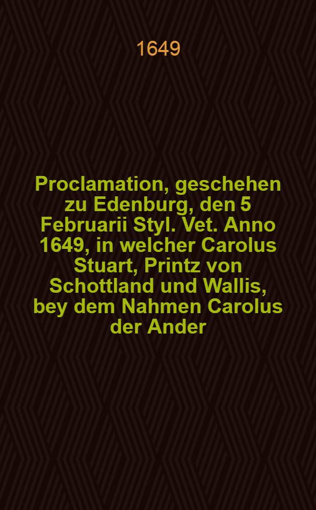 ... Proclamation, geschehen zu Edenburg, den 5 Februarii Styl. Vet. Anno 1649, in welcher Carolus Stuart, Printz von Schottland und Wallis, bey dem Nahmen Carolus der Ander, König von Schottland erkläret und ausgeruffen worden