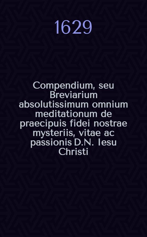 Compendium, seu Breviarium absolutissimum omnium meditationum de praecipuis fidei nostrae mysteriis, vitae ac passionis D.N. Iesu Christi; et B.V. Mariae, &c.
