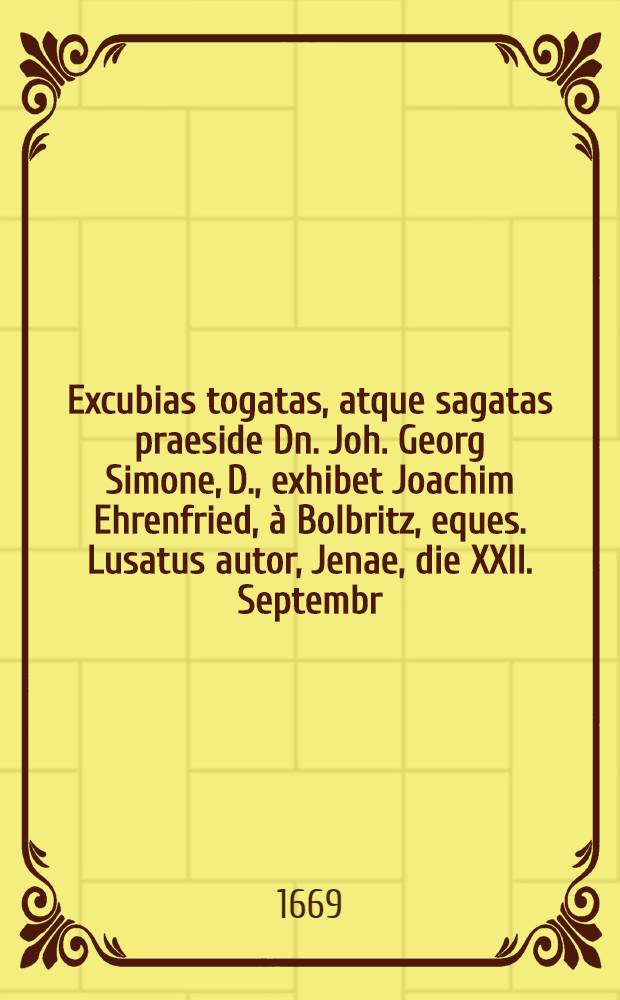 Excubias togatas, atque sagatas praeside Dn. Joh. Georg Simone, D., exhibet Joachim Ehrenfried, à Bolbritz, eques. Lusatus autor, Jenae, die XXII. Septembr. A.O.R. M.DC.LXIX