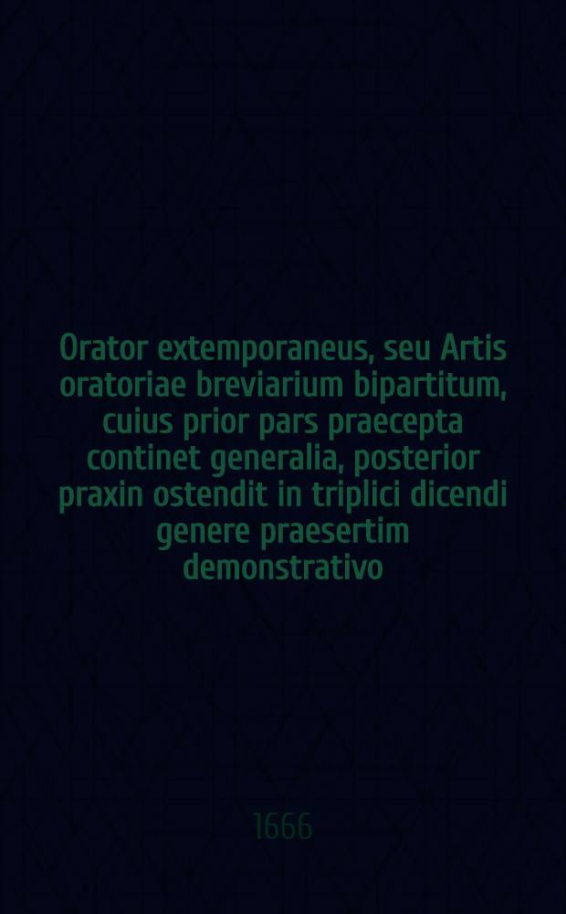 Orator extemporaneus, seu Artis oratoriae breviarium bipartitum, cuius prior pars praecepta continet generalia, posterior praxin ostendit in triplici dicendi genere praesertim demonstrativo ...