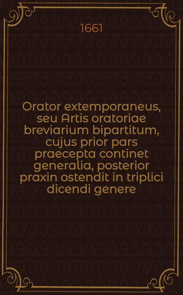 Orator extemporaneus, seu Artis oratoriae breviarium bipartitum, cujus prior pars praecepta continet generalia, posterior praxin ostendit in triplici dicendi genere, praesertim demonstrativo ...
