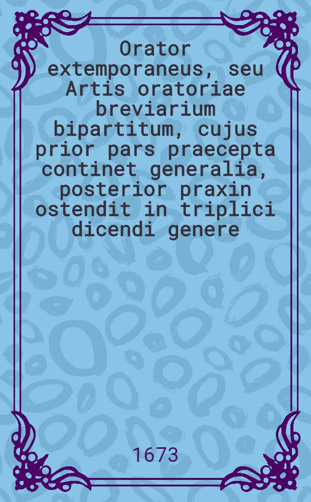 Orator extemporaneus, seu Artis oratoriae breviarium bipartitum, cujus prior pars praecepta continet generalia, posterior praxin ostendit in triplici dicendi genere, praesertim demonstrativo ...