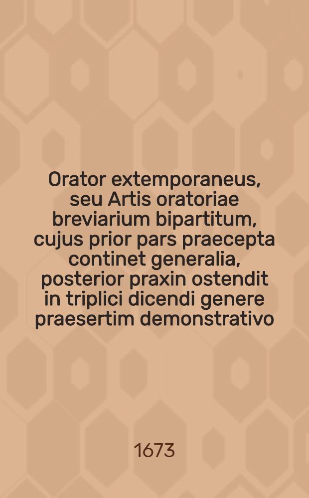 Orator extemporaneus, seu Artis oratoriae breviarium bipartitum, cujus prior pars praecepta continet generalia, posterior praxin ostendit in triplici dicendi genere praesertim demonstrativo ...