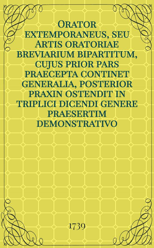 Orator extemporaneus, seu Artis oratoriae breviarium bipartitum, cujus prior pars praecepta continet generalia, posterior praxin ostendit in triplici dicendi genere praesertim demonstrativo ...